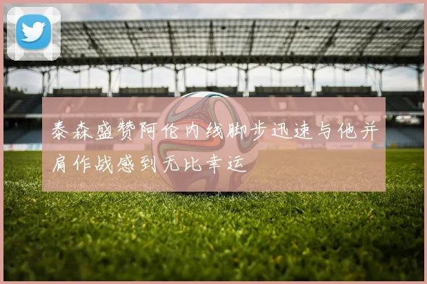 泰森盛赞阿伦内线脚步迅速与他并肩作战感到无比幸运