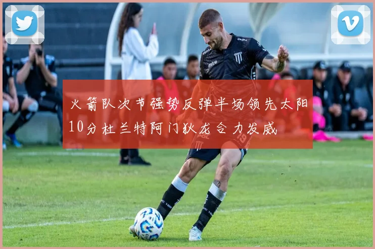 火箭队次节强势反弹半场领先太阳10分杜兰特阿门狄龙合力发威