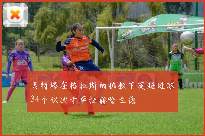 马特塔在格拉斯纳执教下英超进球34个仅次于萨拉赫哈兰德