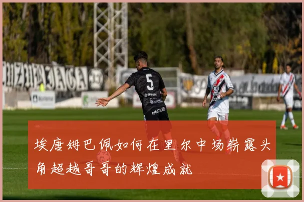 埃唐姆巴佩如何在里尔中场崭露头角超越哥哥的辉煌成就
