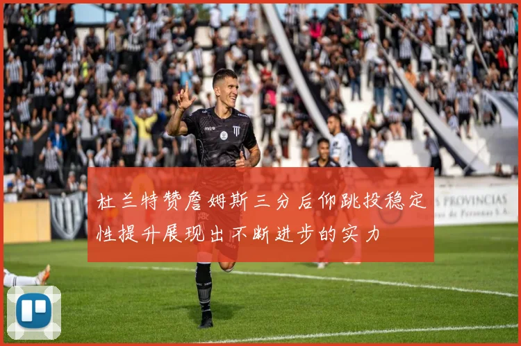 杜兰特赞詹姆斯三分后仰跳投稳定性提升展现出不断进步的实力