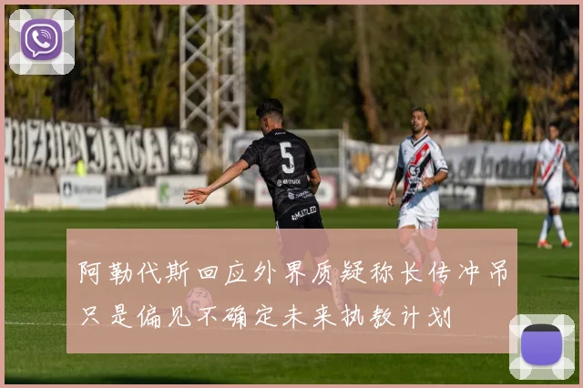 阿勒代斯回应外界质疑称长传冲吊只是偏见不确定未来执教计划