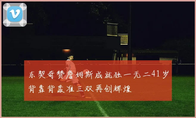 东契奇赞詹姆斯成就独一无二41岁背靠背轰准三双再创辉煌