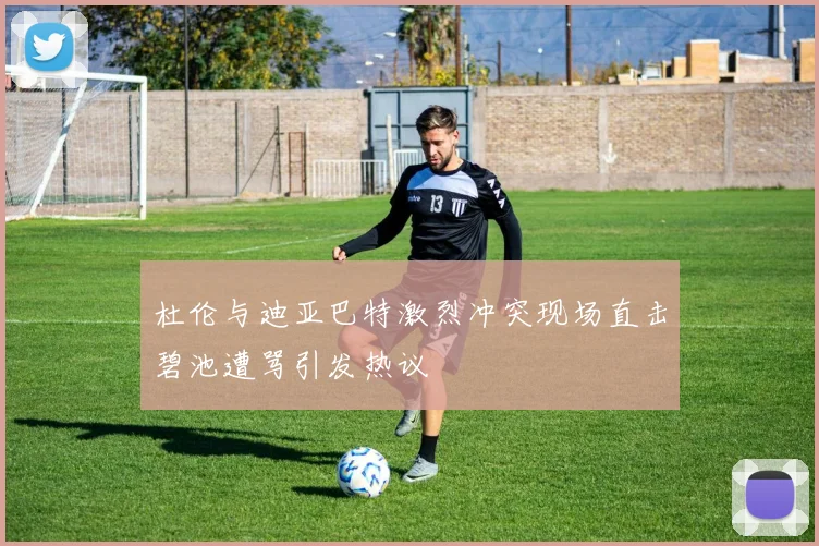 杜伦与迪亚巴特激烈冲突现场直击碧池遭骂引发热议