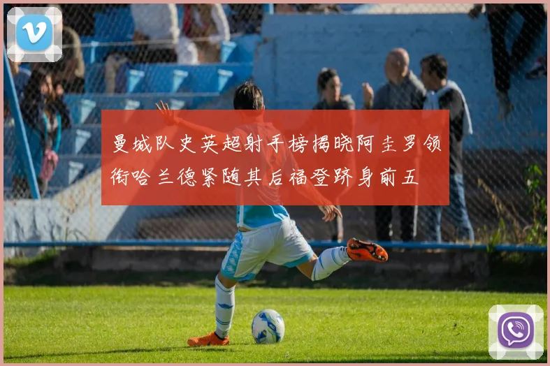 曼城队史英超射手榜揭晓阿圭罗领衔哈兰德紧随其后福登跻身前五