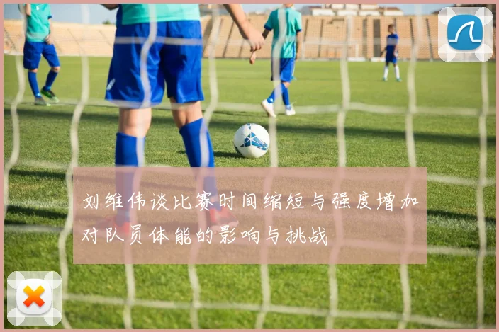刘维伟谈比赛时间缩短与强度增加对队员体能的影响与挑战