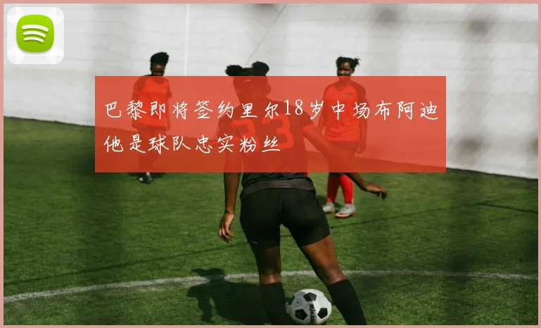巴黎即将签约里尔18岁中场布阿迪他是球队忠实粉丝