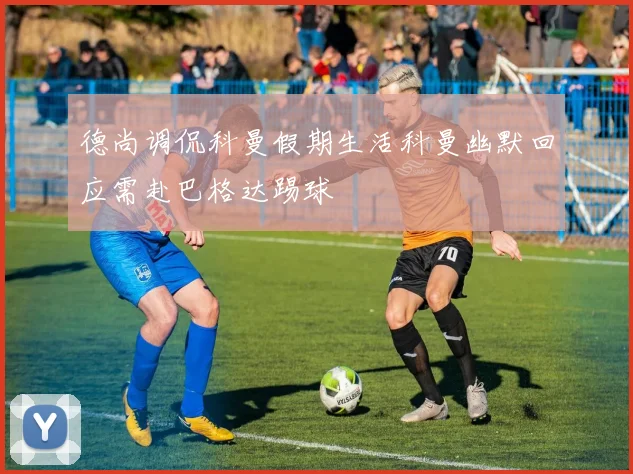 德尚调侃科曼假期生活科曼幽默回应需赴巴格达踢球