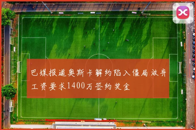 巴媒报道奥斯卡解约陷入僵局放弃工资要求1400万签约奖金