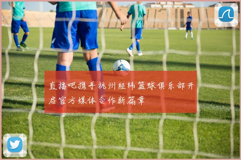 直播吧携手杭州经纬篮球俱乐部开启官方媒体合作新篇章