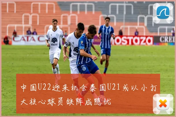 中国U22迎来机会泰国U21或以小打大核心球员缺阵成隐忧