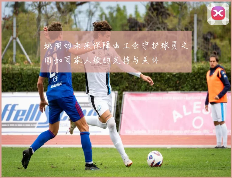 姚明的未来保障由工会守护球员之间如同家人般的支持与关怀