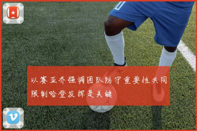 以赛亚乔强调团队防守重要性共同限制哈登发挥是关键