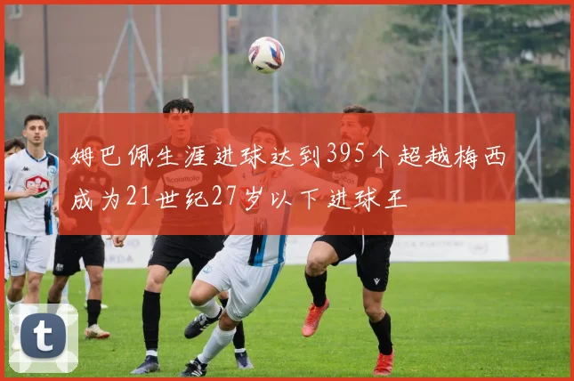 姆巴佩生涯进球达到395个超越梅西成为21世纪27岁以下进球王