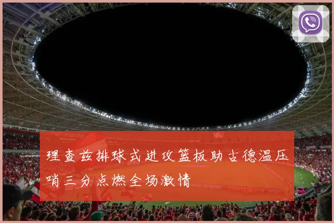 理查兹排球式进攻篮板助古德温压哨三分点燃全场激情