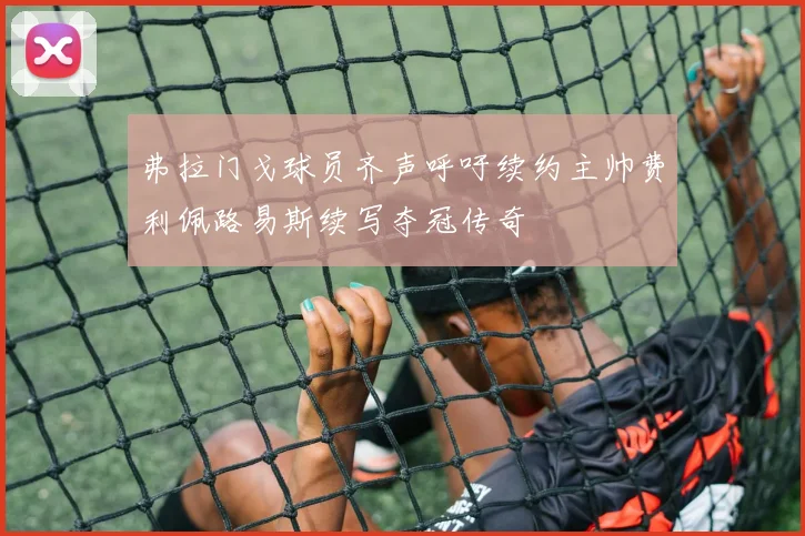 弗拉门戈球员齐声呼吁续约主帅费利佩路易斯续写夺冠传奇