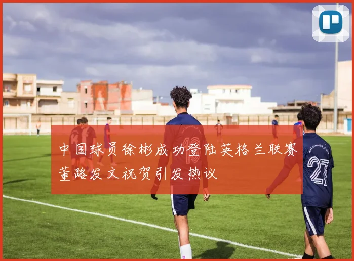 中国球员徐彬成功登陆英格兰联赛董路发文祝贺引发热议