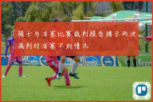 骑士与活塞比赛裁判报告揭示两次漏判对活塞不利情况